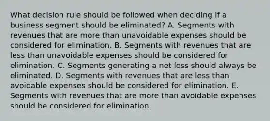 What decision rule should be followed when deciding if a business segment should be eliminated? A. Segments with revenues that are more than unavoidable expenses should be considered for elimination. B. Segments with revenues that are less than unavoidable expenses should be considered for elimination. C. Segments generating a net loss should always be eliminated. D. Segments with revenues that are less than avoidable expenses should be considered for elimination. E. Segments with revenues that are more than avoidable expenses should be considered for elimination.