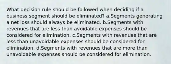 What decision rule should be followed when deciding if a business segment should be eliminated? a.Segments generating a net loss should always be eliminated. b.Segments with revenues that are less than avoidable expenses should be considered for elimination. c.Segments with revenues that are less than unavoidable expenses should be considered for elimination. d.Segments with revenues that are more than unavoidable expenses should be considered for elimination.