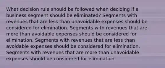 What decision rule should be followed when deciding if a business segment should be eliminated? Segments with revenues that are less than unavoidable expenses should be considered for elimination. Segments with revenues that are more than avoidable expenses should be considered for elimination. Segments with revenues that are less than avoidable expenses should be considered for elimination. Segments with revenues that are more than unavoidable expenses should be considered for elimination.