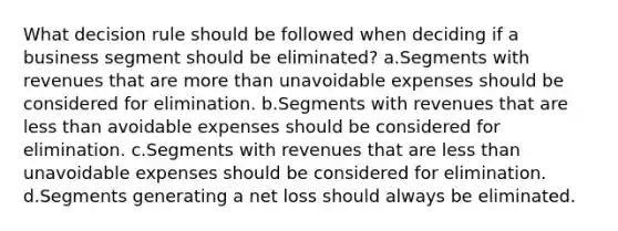 What decision rule should be followed when deciding if a business segment should be eliminated? a.Segments with revenues that are more than unavoidable expenses should be considered for elimination. b.Segments with revenues that are less than avoidable expenses should be considered for elimination. c.Segments with revenues that are less than unavoidable expenses should be considered for elimination. d.Segments generating a net loss should always be eliminated.