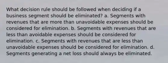 What decision rule should be followed when deciding if a business segment should be eliminated? a. Segments with revenues that are more than unavoidable expenses should be considered for elimination. b. Segments with revenues that are less than avoidable expenses should be considered for elimination. c. Segments with revenues that are less than unavoidable expenses should be considered for elimination. d. Segments generating a net loss should always be eliminated.