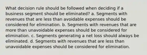 What decision rule should be followed when deciding if a business segment should be eliminated? a. Segments with revenues that are less than avoidable expenses should be considered for elimination. b. Segments with revenues that are more than unavoidable expenses should be considered for elimination. c. Segments generating a net loss should always be eliminated. d. Segments with revenues that are less than unavoidable expenses should be considered for elimination.