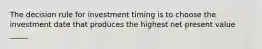 The decision rule for investment timing is to choose the investment date that produces the highest net present value _____