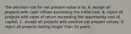 The decision rule for net present value is to: A. accept all projects with cash inflows exceeding the initial cost. B. reject all projects with rates of return exceeding the opportunity cost of capital. C. accept all projects with positive net present values. D. reject all projects lasting longer than 10 years.