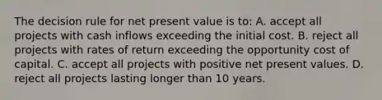 The decision rule for net present value is to: A. accept all projects with cash inflows exceeding the initial cost. B. reject all projects with rates of return exceeding the opportunity cost of capital. C. accept all projects with positive net present values. D. reject all projects lasting longer than 10 years.