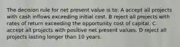 The decision rule for net present value is to: A accept all projects with cash inflows exceeding initial cost. B reject all projects with rates of return exceeding the opportunity cost of capital. C accept all projects with positive net present values. D reject all projects lasting longer than 10 years.