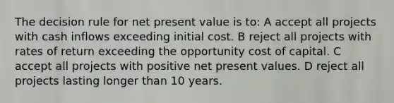 The decision rule for net present value is to: A accept all projects with cash inflows exceeding initial cost. B reject all projects with rates of return exceeding the opportunity cost of capital. C accept all projects with positive net present values. D reject all projects lasting longer than 10 years.