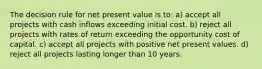 The decision rule for net present value is to: a) accept all projects with cash inflows exceeding initial cost. b) reject all projects with rates of return exceeding the opportunity cost of capital. c) accept all projects with positive net present values. d) reject all projects lasting longer than 10 years.