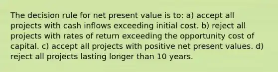 The decision rule for <a href='https://www.questionai.com/knowledge/kRwhBOGK2L-net-present-value' class='anchor-knowledge'>net present value</a> is to: a) accept all projects with cash inflows exceeding initial cost. b) reject all projects with rates of return exceeding the opportunity cost of capital. c) accept all projects with positive net present values. d) reject all projects lasting longer than 10 years.