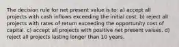 The decision rule for net present value is to: a) accept all projects with cash inflows exceeding the initial cost. b) reject all projects with rates of return exceeding the opportunity cost of capital. c) accept all projects with positive net present values. d) reject all projects lasting longer than 10 years.