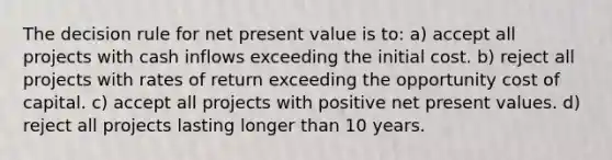 The decision rule for net present value is to: a) accept all projects with cash inflows exceeding the initial cost. b) reject all projects with rates of return exceeding the opportunity cost of capital. c) accept all projects with positive net present values. d) reject all projects lasting longer than 10 years.