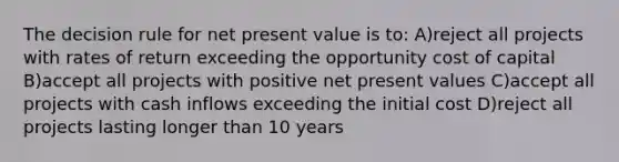 The decision rule for net present value is to: A)reject all projects with rates of return exceeding the opportunity cost of capital B)accept all projects with positive net present values C)accept all projects with cash inflows exceeding the initial cost D)reject all projects lasting longer than 10 years