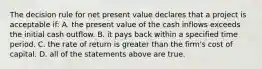 The decision rule for net present value declares that a project is acceptable​ if: A. the present value of the cash inflows exceeds the initial cash outflow. B. it pays back within a specified time period. C. the rate of return is greater than the​ firm's cost of capital. D. all of the statements above are true.