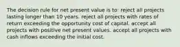 The decision rule for net present value is to: reject all projects lasting longer than 10 years. reject all projects with rates of return exceeding the opportunity cost of capital. accept all projects with positive net present values. accept all projects with cash inflows exceeding the initial cost.