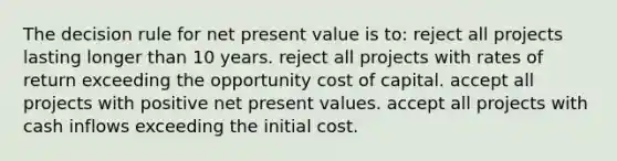 The decision rule for net present value is to: reject all projects lasting longer than 10 years. reject all projects with rates of return exceeding the opportunity cost of capital. accept all projects with positive net present values. accept all projects with cash inflows exceeding the initial cost.