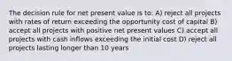 The decision rule for net present value is to: A) reject all projects with rates of return exceeding the opportunity cost of capital B) accept all projects with positive net present values C) accept all projects with cash inflows exceeding the initial cost D) reject all projects lasting longer than 10 years