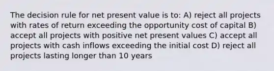 The decision rule for net present value is to: A) reject all projects with rates of return exceeding the opportunity cost of capital B) accept all projects with positive net present values C) accept all projects with cash inflows exceeding the initial cost D) reject all projects lasting longer than 10 years