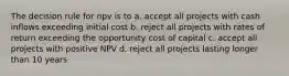 The decision rule for npv is to a. accept all projects with cash inflows exceeding initial cost b. reject all projects with rates of return exceeding the opportunity cost of capital c. accept all projects with positive NPV d. reject all projects lasting longer than 10 years