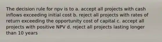 The decision rule for npv is to a. accept all projects with cash inflows exceeding initial cost b. reject all projects with rates of return exceeding the opportunity cost of capital c. accept all projects with positive NPV d. reject all projects lasting longer than 10 years