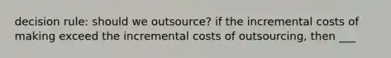 decision rule: should we outsource? if the incremental costs of making exceed the incremental costs of outsourcing, then ___