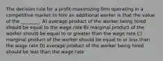 The decision rule for a profit-maximizing firm operating in a competitive market to hire an additional worker is that the value of the ________. A) average product of the worker being hired should be equal to the wage rate B) marginal product of the worker should be equal to or greater than the wage rate C) marginal product of the worker should be equal to or less than the wage rate D) average product of the worker being hired should be less than the wage rate