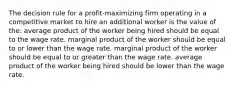 The decision rule for a profit-maximizing firm operating in a competitive market to hire an additional worker is the value of the: average product of the worker being hired should be equal to the wage rate. marginal product of the worker should be equal to or lower than the wage rate. marginal product of the worker should be equal to or greater than the wage rate. average product of the worker being hired should be lower than the wage rate.