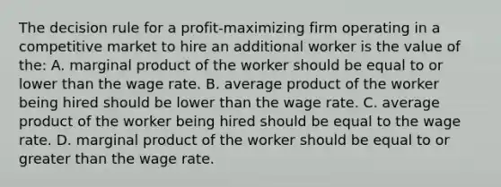 The decision rule for a profit-maximizing firm operating in a competitive market to hire an additional worker is the value of the: A. marginal product of the worker should be equal to or lower than the wage rate. B. average product of the worker being hired should be lower than the wage rate. C. average product of the worker being hired should be equal to the wage rate. D. marginal product of the worker should be equal to or <a href='https://www.questionai.com/knowledge/ktgHnBD4o3-greater-than' class='anchor-knowledge'>greater than</a> the wage rate.