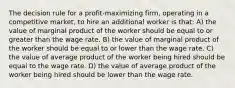 The decision rule for a profit-maximizing firm, operating in a competitive market, to hire an additional worker is that: A) the value of marginal product of the worker should be equal to or greater than the wage rate. B) the value of marginal product of the worker should be equal to or lower than the wage rate. C) the value of average product of the worker being hired should be equal to the wage rate. D) the value of average product of the worker being hired should be lower than the wage rate.