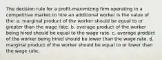 The decision rule for a profit-maximizing firm operating in a competitive market to hire an additional worker is the value of the: a. marginal product of the worker should be equal to or greater than the wage rate. b. average product of the worker being hired should be equal to the wage rate. c. average product of the worker being hired should be lower than the wage rate. d. marginal product of the worker should be equal to or lower than the wage rate.