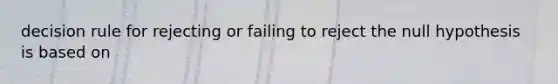 decision rule for rejecting or failing to reject the null hypothesis is based on