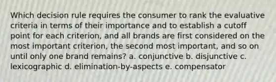 Which decision rule requires the consumer to rank the evaluative criteria in terms of their importance and to establish a cutoff point for each criterion, and all brands are first considered on the most important criterion, the second most important, and so on until only one brand remains? a. conjunctive b. disjunctive c. lexicographic d. elimination-by-aspects e. compensator