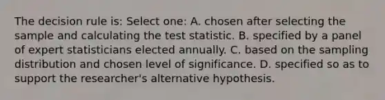 The decision rule is: Select one: A. chosen after selecting the sample and calculating the test statistic. B. specified by a panel of expert statisticians elected annually. C. based on the sampling distribution and chosen level of significance. D. specified so as to support the researcher's alternative hypothesis.