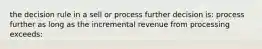 the decision rule in a sell or process further decision is: process further as long as the incremental revenue from processing exceeds: