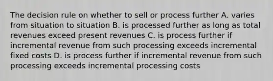 The decision rule on whether to sell or process further A. varies from situation to situation B. is processed further as long as total revenues exceed present revenues C. is process further if incremental revenue from such processing exceeds incremental fixed costs D. is process further if incremental revenue from such processing exceeds incremental processing costs