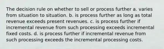 The decision rule on whether to sell or process further a. varies from situation to situation. b. is process further as long as total revenue exceeds present revenues. c. is process further if incremental revenue from such processing exceeds incremental fixed costs. d. is process further if incremental revenue from such processing exceeds the incremental processing costs.