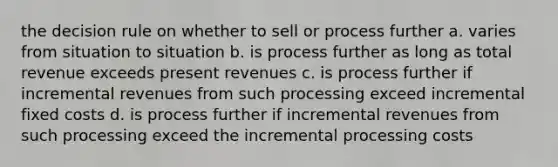 the decision rule on whether to sell or process further a. varies from situation to situation b. is process further as long as total revenue exceeds present revenues c. is process further if incremental revenues from such processing exceed incremental fixed costs d. is process further if incremental revenues from such processing exceed the incremental processing costs