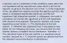 A decision rule is a statement of the conditions under which the null hypothesis will be rejected and under which it will not be rejected. In general, the decision rule is that: 1.) If the magnitude of the calculated test statistic exceeds the rejection point(s), the result is considered statistically significant and the null hypothesis (H0) should be rejected. 2.) Otherwise, the result is considered not statistically significant and the null hypothesis (H0) should not be rejected. The specific decision rule varies depending on two factors: 1.) The distribution of the test statistic. 2.) Whether the hypothesis test is one-tailed or two-tailed. For the following discussion, you assume that the test statistic follows a standard normal distribution. Therefore: 1.) The calculated value of the test statistic is a standard normal variable, denoted by z. 2.) Rejection points are determined from the standard normal distribution (z-distribution).