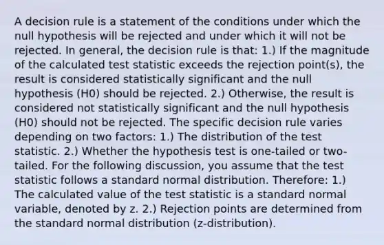 A decision rule is a statement of the conditions under which the null hypothesis will be rejected and under which it will not be rejected. In general, the decision rule is that: 1.) If the magnitude of the calculated test statistic exceeds the rejection point(s), the result is considered statistically significant and the null hypothesis (H0) should be rejected. 2.) Otherwise, the result is considered not statistically significant and the null hypothesis (H0) should not be rejected. The specific decision rule varies depending on two factors: 1.) The distribution of the test statistic. 2.) Whether the hypothesis test is one-tailed or two-tailed. For the following discussion, you assume that the test statistic follows a standard normal distribution. Therefore: 1.) The calculated value of the test statistic is a standard normal variable, denoted by z. 2.) Rejection points are determined from the standard normal distribution (z-distribution).