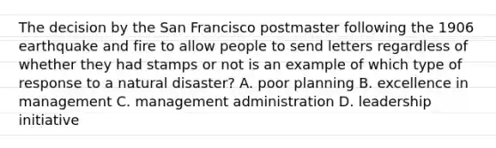 The decision by the San Francisco postmaster following the 1906 earthquake and fire to allow people to send letters regardless of whether they had stamps or not is an example of which type of response to a natural disaster? A. poor planning B. excellence in management C. management administration D. leadership initiative