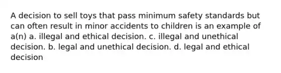 A decision to sell toys that pass minimum safety standards but can often result in minor accidents to children is an example of a(n) a. illegal and ethical decision. c. illegal and unethical decision. b. legal and unethical decision. d. legal and ethical decision