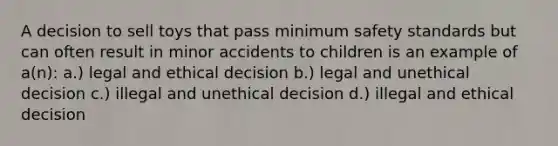 A decision to sell toys that pass minimum safety standards but can often result in minor accidents to children is an example of a(n): a.) legal and ethical decision b.) legal and unethical decision c.) illegal and unethical decision d.) illegal and ethical decision