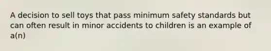 A decision to sell toys that pass minimum safety standards but can often result in minor accidents to children is an example of a(n)