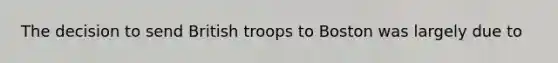 The decision to send British troops to Boston was largely due to