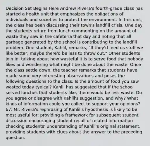 Decision Set Begins Here Andrew Rivera's fourth-grade class has started a health unit that emphasizes the obligations of individuals and societies to protect the environment. In this unit, the class has been discussing their town's landfill crisis. One day the students return from lunch commenting on the amount of waste they saw in the cafeteria that day and noting that all garbage generated by the school is contributing to the landfill problem. One student, Kahlil, remarks, "If they'd feed us stuff we like better, maybe there'd be less to throw out." Other students join in, talking about how wasteful it is to serve food that nobody likes and wondering what might be done about the waste. Once the class settle down, the teacher remarks that students have made some very interesting observations and poses the following questions to the class: Is the amount of food you saw wasted today typical? Kahlil has suggested that if the school served lunches that students like, there would be less waste. Do you agree or disagree with Kahlil's suggestion, and why? What kinds of information could you collect to support your opinions? 67. Mr. Rivera's rephrasing of Kahlil's hypothesis is likely to be most useful for: providing a framework for subsequent student discussion encouraging student recall of related information checking students' understanding of Kahlil's original statement. providing students with clues about the answer to the preceding question.