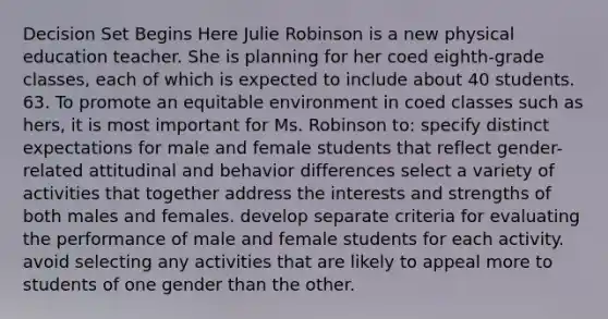 Decision Set Begins Here Julie Robinson is a new physical education teacher. She is planning for her coed eighth-grade classes, each of which is expected to include about 40 students. 63. To promote an equitable environment in coed classes such as hers, it is most important for Ms. Robinson to: specify distinct expectations for male and female students that reflect gender-related attitudinal and behavior differences select a variety of activities that together address the interests and strengths of both males and females. develop separate criteria for evaluating the performance of male and female students for each activity. avoid selecting any activities that are likely to appeal more to students of one gender than the other.