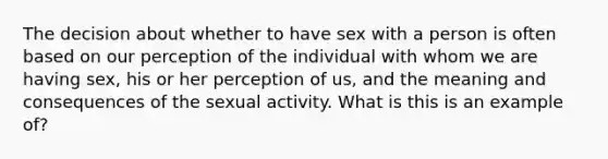 The decision about whether to have sex with a person is often based on our perception of the individual with whom we are having sex, his or her perception of us, and the meaning and consequences of the sexual activity. What is this is an example of?