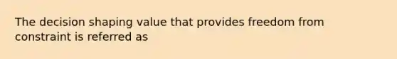 The decision shaping value that provides freedom from constraint is referred as