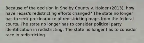 Because of the decision in Shelby County v. Holder (2013), how have Texas's redistricting efforts changed? The state no longer has to seek preclearance of redistricting maps from the federal courts. The state no longer has to consider political party identification in redistricting. The state no longer has to consider race in redistricting.