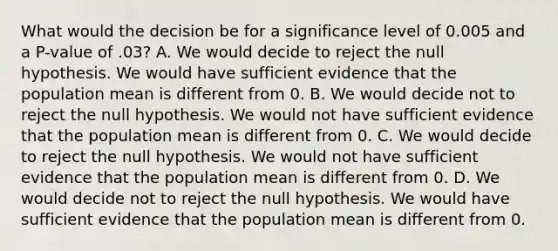 What would the decision be for a significance level of 0.005​ and a P-value of .03? A. We would decide to reject the null hypothesis. We would have sufficient evidence that the population mean is different from 0. B. We would decide not to reject the null hypothesis. We would not have sufficient evidence that the population mean is different from 0. C. We would decide to reject the null hypothesis. We would not have sufficient evidence that the population mean is different from 0. D. We would decide not to reject the null hypothesis. We would have sufficient evidence that the population mean is different from 0.