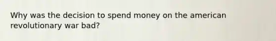 Why was the decision to spend money on the american revolutionary war bad?